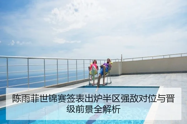 陈雨菲世锦赛签表出炉半区强敌对位与晋级前景全解析