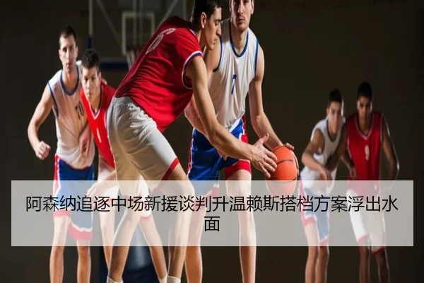阿森纳追逐中场新援谈判升温赖斯搭档方案浮出水面