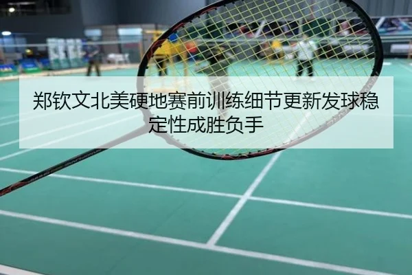 郑钦文北美硬地赛前训练细节更新发球稳定性成胜负手