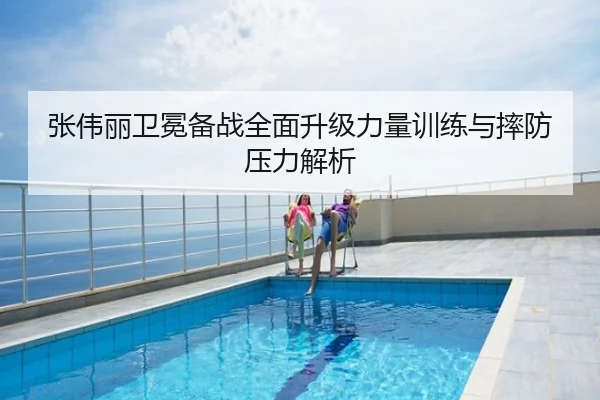 张伟丽卫冕备战全面升级力量训练与摔防压力解析