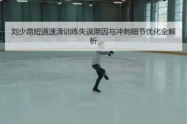 刘少昂短道速滑训练失误原因与冲刺细节优化全解析