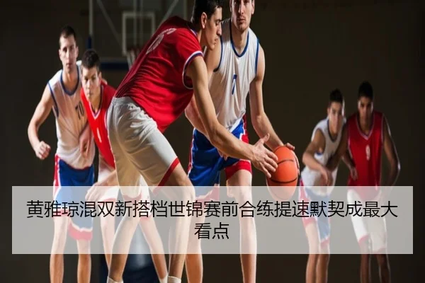 黄雅琼混双新搭档世锦赛前合练提速默契成最大看点