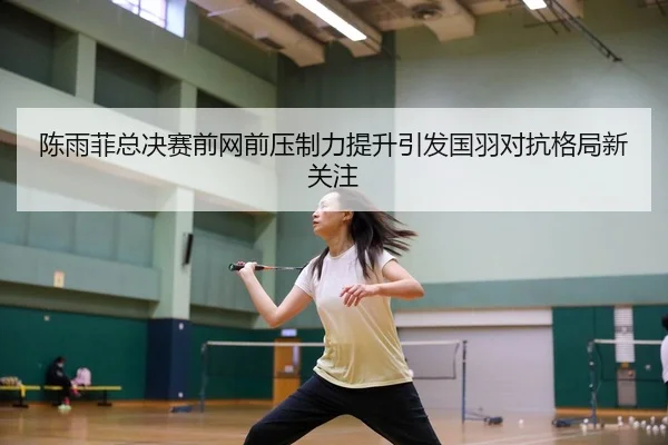 陈雨菲总决赛前网前压制力提升引发国羽对抗格局新关注