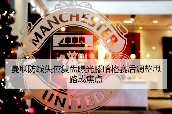 曼联防线失位复盘曝光滕哈格赛后调整思路成焦点