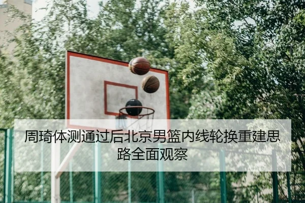 周琦体测通过后北京男篮内线轮换重建思路全面观察